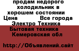 продам недорого холодильник в хорошем состоянии › Цена ­ 8 000 - Все города Электро-Техника » Бытовая техника   . Кемеровская обл.